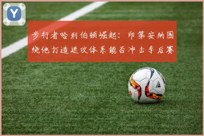 步行者哈利伯顿崛起:印第安纳围绕他打造进攻体系能否冲击季后赛?