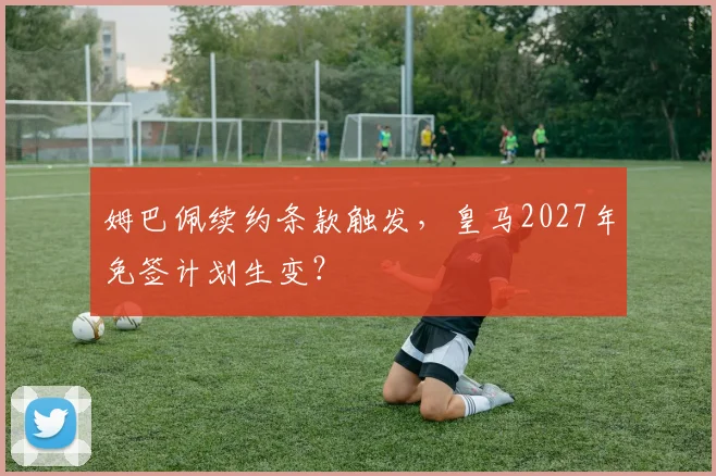 姆巴佩续约条款触发,皇马2027年免签计划生变?