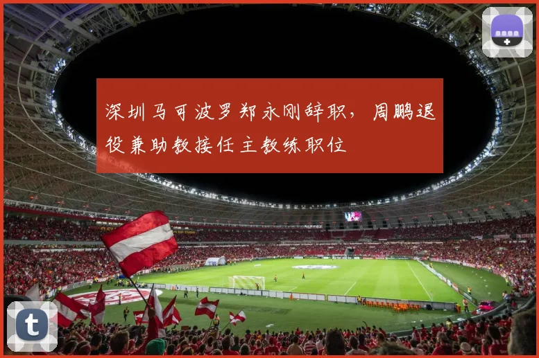 深圳马可波罗郑永刚辞职,周鹏退役兼助教接任主教练职位