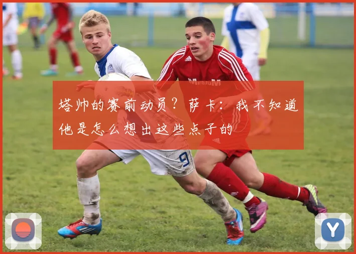 塔帅的赛前动员?萨卡:我不知道他是怎么想出这些点子的